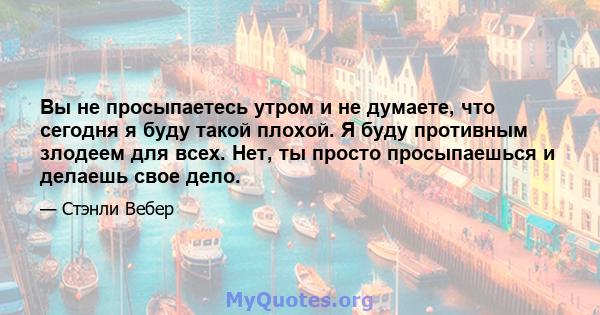 Вы не просыпаетесь утром и не думаете, что сегодня я буду такой плохой. Я буду противным злодеем для всех. Нет, ты просто просыпаешься и делаешь свое дело.