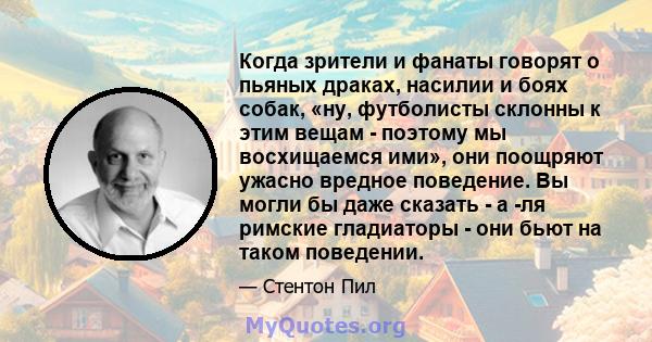 Когда зрители и фанаты говорят о пьяных драках, насилии и боях собак, «ну, футболисты склонны к этим вещам - поэтому мы восхищаемся ими», они поощряют ужасно вредное поведение. Вы могли бы даже сказать - а -ля римские