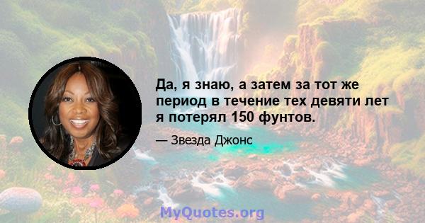 Да, я знаю, а затем за тот же период в течение тех девяти лет я потерял 150 фунтов.