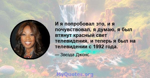 И я попробовал это, и я почувствовал, я думаю, я был втянут красный свет телевидения, и теперь я был на телевидении с 1992 года.