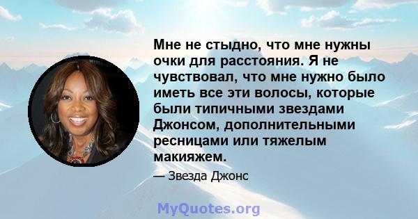 Мне не стыдно, что мне нужны очки для расстояния. Я не чувствовал, что мне нужно было иметь все эти волосы, которые были типичными звездами Джонсом, дополнительными ресницами или тяжелым макияжем.