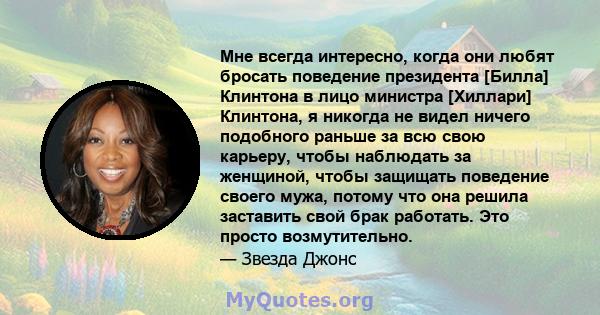 Мне всегда интересно, когда они любят бросать поведение президента [Билла] Клинтона в лицо министра [Хиллари] Клинтона, я никогда не видел ничего подобного раньше за всю свою карьеру, чтобы наблюдать за женщиной, чтобы