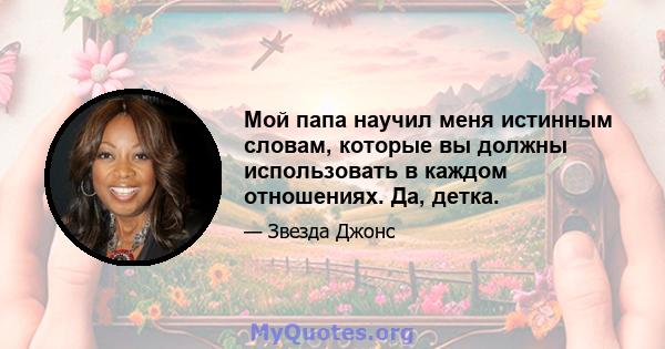 Мой папа научил меня истинным словам, которые вы должны использовать в каждом отношениях. Да, детка.