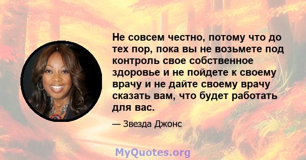 Не совсем честно, потому что до тех пор, пока вы не возьмете под контроль свое собственное здоровье и не пойдете к своему врачу и не дайте своему врачу сказать вам, что будет работать для вас.