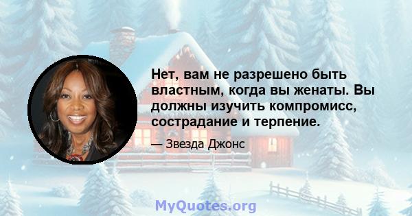 Нет, вам не разрешено быть властным, когда вы женаты. Вы должны изучить компромисс, сострадание и терпение.