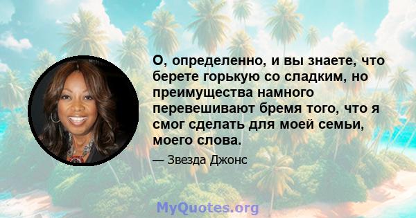 О, определенно, и вы знаете, что берете горькую со сладким, но преимущества намного перевешивают бремя того, что я смог сделать для моей семьи, моего слова.