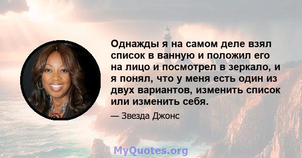 Однажды я на самом деле взял список в ванную и положил его на лицо и посмотрел в зеркало, и я понял, что у меня есть один из двух вариантов, изменить список или изменить себя.