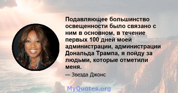 Подавляющее большинство освещенности было связано с ним в основном, в течение первых 100 дней моей администрации, администрации Дональда Трампа, я пойду за людьми, которые отметили меня.