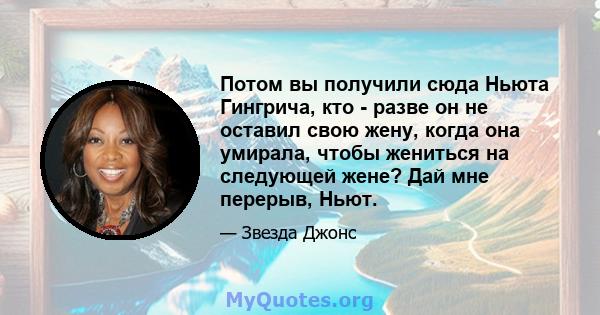 Потом вы получили сюда Ньюта Гингрича, кто - разве он не оставил свою жену, когда она умирала, чтобы жениться на следующей жене? Дай мне перерыв, Ньют.