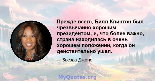 Прежде всего, Билл Клинтон был чрезвычайно хорошим президентом, и, что более важно, страна находилась в очень хорошем положении, когда он действительно ушел.