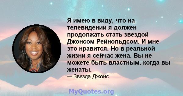 Я имею в виду, что на телевидении я должен продолжать стать звездой Джонсом Рейнольдсом. И мне это нравится. Но в реальной жизни я сейчас жена. Вы не можете быть властным, когда вы женаты.