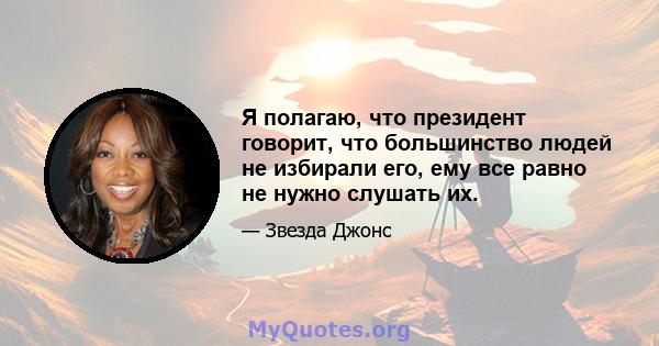 Я полагаю, что президент говорит, что большинство людей не избирали его, ему все равно не нужно слушать их.