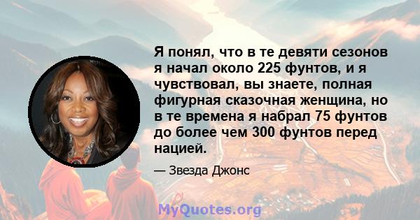 Я понял, что в те девяти сезонов я начал около 225 фунтов, и я чувствовал, вы знаете, полная фигурная сказочная женщина, но в те времена я набрал 75 фунтов до более чем 300 фунтов перед нацией.