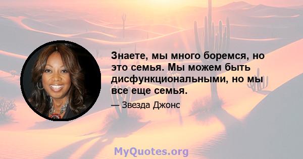 Знаете, мы много боремся, но это семья. Мы можем быть дисфункциональными, но мы все еще семья.