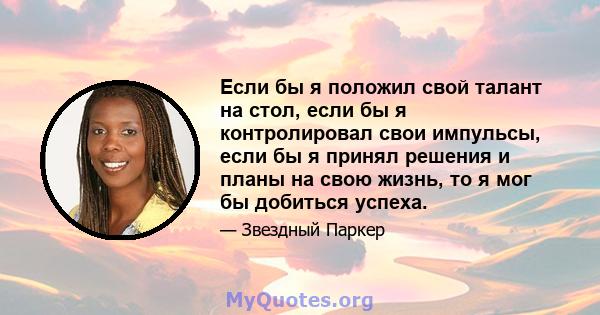 Если бы я положил свой талант на стол, если бы я контролировал свои импульсы, если бы я принял решения и планы на свою жизнь, то я мог бы добиться успеха.