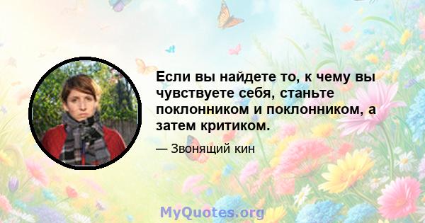 Если вы найдете то, к чему вы чувствуете себя, станьте поклонником и поклонником, а затем критиком.