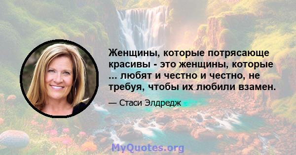 Женщины, которые потрясающе красивы - это женщины, которые ... любят и честно и честно, не требуя, чтобы их любили взамен.