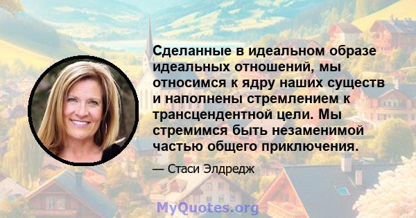 Сделанные в идеальном образе идеальных отношений, мы относимся к ядру наших существ и наполнены стремлением к трансцендентной цели. Мы стремимся быть незаменимой частью общего приключения.