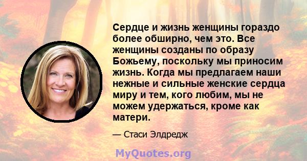 Сердце и жизнь женщины гораздо более обширно, чем это. Все женщины созданы по образу Божьему, поскольку мы приносим жизнь. Когда мы предлагаем наши нежные и сильные женские сердца миру и тем, кого любим, мы не можем