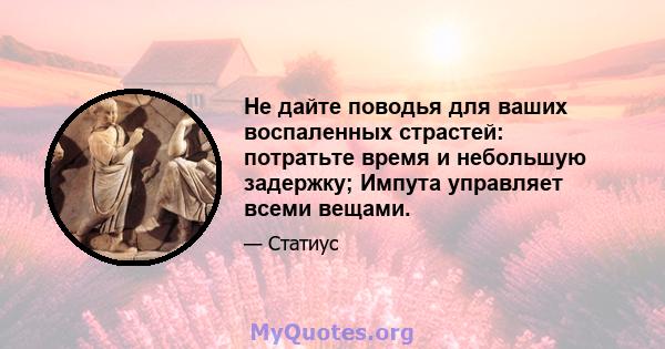 Не дайте поводья для ваших воспаленных страстей: потратьте время и небольшую задержку; Импута управляет всеми вещами.