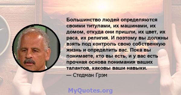 Большинство людей определяются своими титулами, их машинами, их домом, откуда они пришли, их цвет, их раса, их религия. И поэтому вы должны взять под контроль свою собственную жизнь и определить вас. Пока вы понимаете,