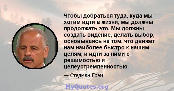 Чтобы добраться туда, куда мы хотим идти в жизни, мы должны продолжать это. Мы должны создать видение, делать выбор, основываясь на том, что движет нам наиболее быстро к нашим целям, и идти за ними с решимостью и