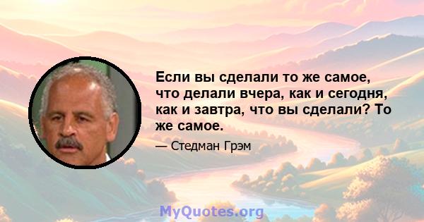 Если вы сделали то же самое, что делали вчера, как и сегодня, как и завтра, что вы сделали? То же самое.