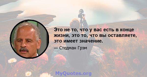 Это не то, что у вас есть в конце жизни, это то, что вы оставляете, это имеет значение.