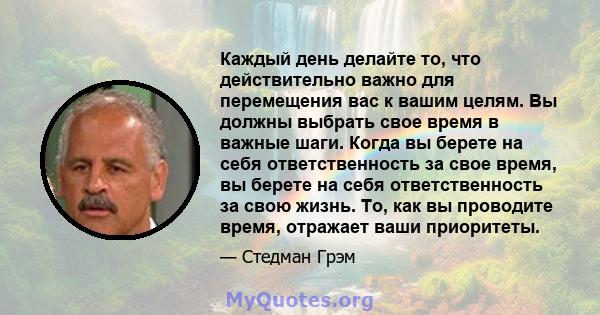 Каждый день делайте то, что действительно важно для перемещения вас к вашим целям. Вы должны выбрать свое время в важные шаги. Когда вы берете на себя ответственность за свое время, вы берете на себя ответственность за