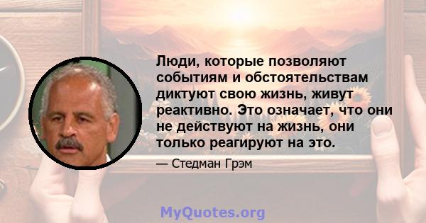 Люди, которые позволяют событиям и обстоятельствам диктуют свою жизнь, живут реактивно. Это означает, что они не действуют на жизнь, они только реагируют на это.