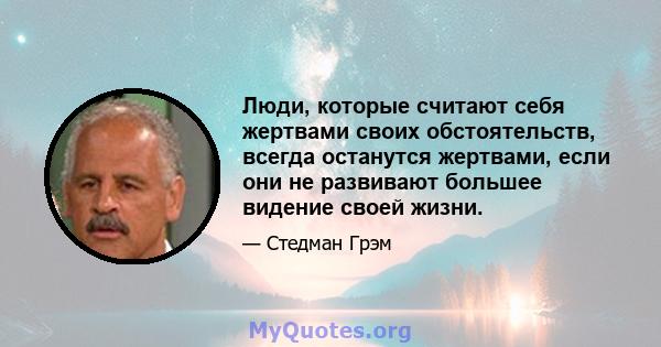 Люди, которые считают себя жертвами своих обстоятельств, всегда останутся жертвами, если они не развивают большее видение своей жизни.