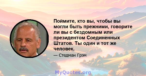 Поймите, кто вы, чтобы вы могли быть прежними, говорите ли вы с бездомным или президентом Соединенных Штатов. Ты один и тот же человек.