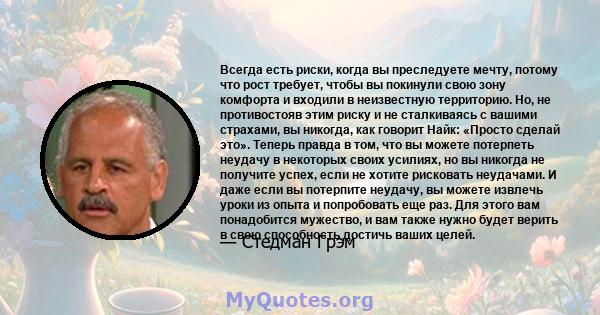 Всегда есть риски, когда вы преследуете мечту, потому что рост требует, чтобы вы покинули свою зону комфорта и входили в неизвестную территорию. Но, не противостояв этим риску и не сталкиваясь с вашими страхами, вы