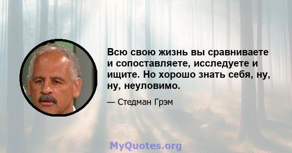 Всю свою жизнь вы сравниваете и сопоставляете, исследуете и ищите. Но хорошо знать себя, ну, ну, неуловимо.