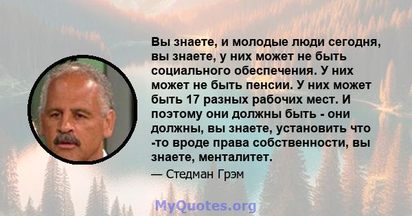 Вы знаете, и молодые люди сегодня, вы знаете, у них может не быть социального обеспечения. У них может не быть пенсии. У них может быть 17 разных рабочих мест. И поэтому они должны быть - они должны, вы знаете,