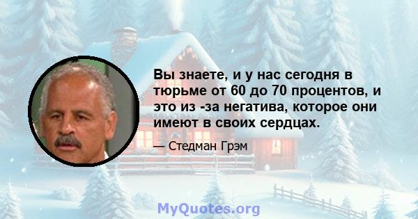 Вы знаете, и у нас сегодня в тюрьме от 60 до 70 процентов, и это из -за негатива, которое они имеют в своих сердцах.