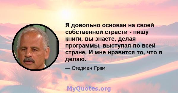 Я довольно основан на своей собственной страсти - пишу книги, вы знаете, делая программы, выступая по всей стране. И мне нравится то, что я делаю.