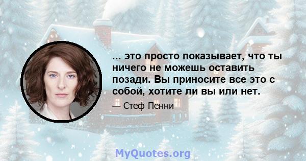 ... это просто показывает, что ты ничего не можешь оставить позади. Вы приносите все это с собой, хотите ли вы или нет.