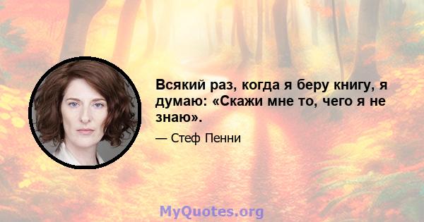 Всякий раз, когда я беру книгу, я думаю: «Скажи мне то, чего я не знаю».