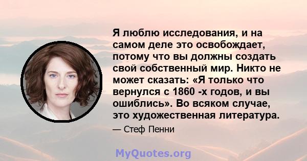 Я люблю исследования, и на самом деле это освобождает, потому что вы должны создать свой собственный мир. Никто не может сказать: «Я только что вернулся с 1860 -х годов, и вы ошиблись». Во всяком случае, это