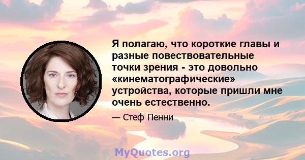 Я полагаю, что короткие главы и разные повествовательные точки зрения - это довольно «кинематографические» устройства, которые пришли мне очень естественно.