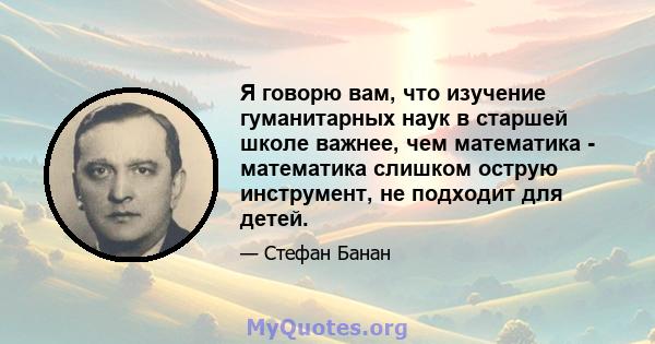 Я говорю вам, что изучение гуманитарных наук в старшей школе важнее, чем математика - математика слишком острую инструмент, не подходит для детей.