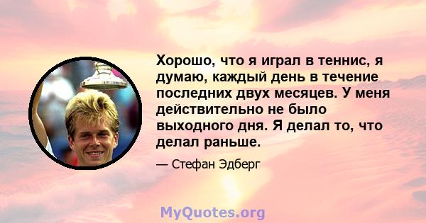 Хорошо, что я играл в теннис, я думаю, каждый день в течение последних двух месяцев. У меня действительно не было выходного дня. Я делал то, что делал раньше.