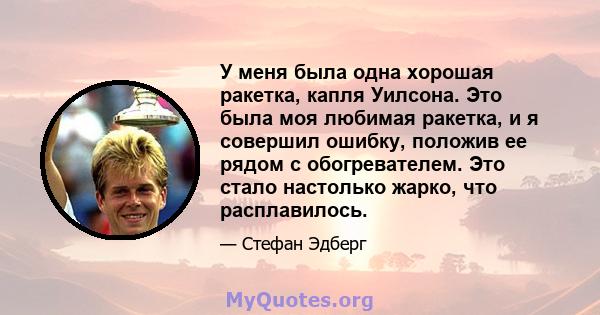 У меня была одна хорошая ракетка, капля Уилсона. Это была моя любимая ракетка, и я совершил ошибку, положив ее рядом с обогревателем. Это стало настолько жарко, что расплавилось.