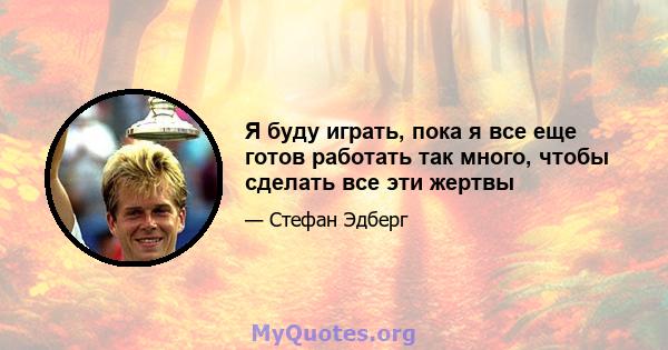 Я буду играть, пока я все еще готов работать так много, чтобы сделать все эти жертвы