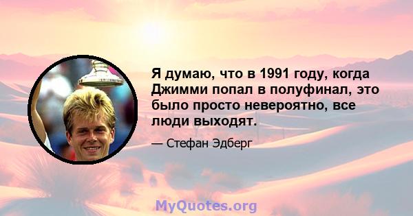 Я думаю, что в 1991 году, когда Джимми попал в полуфинал, это было просто невероятно, все люди выходят.