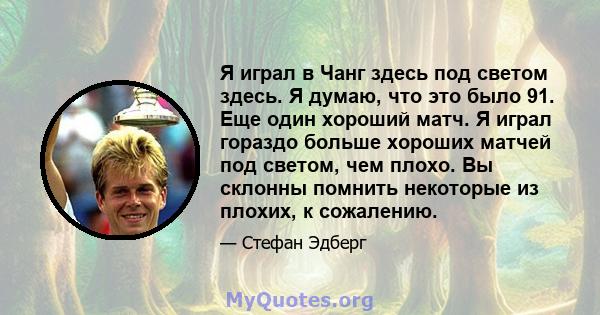 Я играл в Чанг здесь под светом здесь. Я думаю, что это было 91. Еще один хороший матч. Я играл гораздо больше хороших матчей под светом, чем плохо. Вы склонны помнить некоторые из плохих, к сожалению.