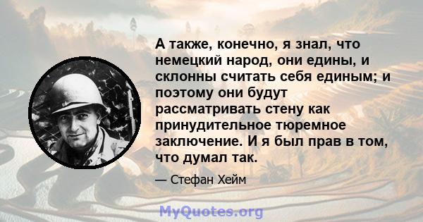 А также, конечно, я знал, что немецкий народ, они едины, и склонны считать себя единым; и поэтому они будут рассматривать стену как принудительное тюремное заключение. И я был прав в том, что думал так.