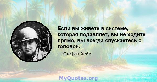 Если вы живете в системе, которая подавляет, вы не ходите прямо, вы всегда спускаетесь с головой.