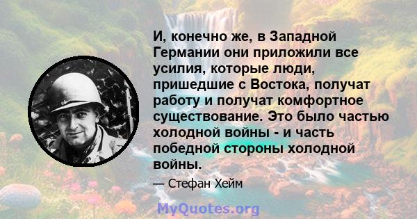 И, конечно же, в Западной Германии они приложили все усилия, которые люди, пришедшие с Востока, получат работу и получат комфортное существование. Это было частью холодной войны - и часть победной стороны холодной войны.